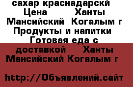 сахар краснадарскй › Цена ­ 30 - Ханты-Мансийский, Когалым г. Продукты и напитки » Готовая еда с доставкой   . Ханты-Мансийский,Когалым г.